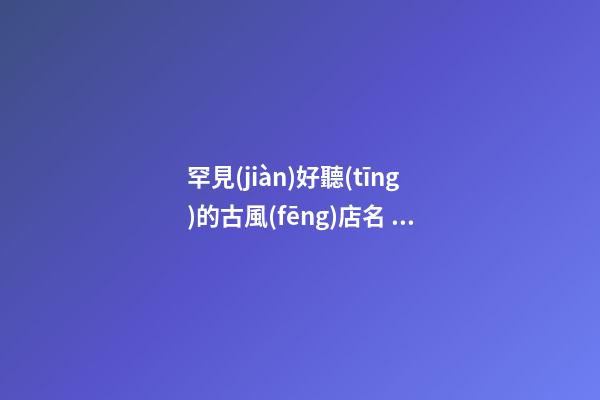 罕見(jiàn)好聽(tīng)的古風(fēng)店名 有古風(fēng)詩(shī)意的店鋪名字